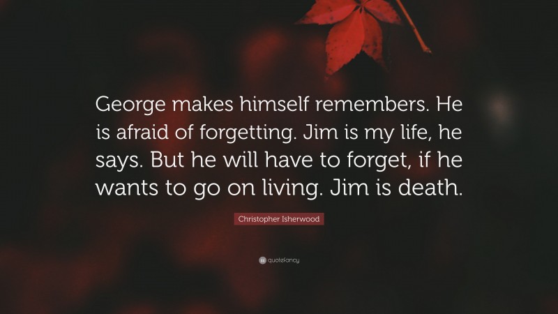 Christopher Isherwood Quote: “George makes himself remembers. He is afraid of forgetting. Jim is my life, he says. But he will have to forget, if he wants to go on living. Jim is death.”
