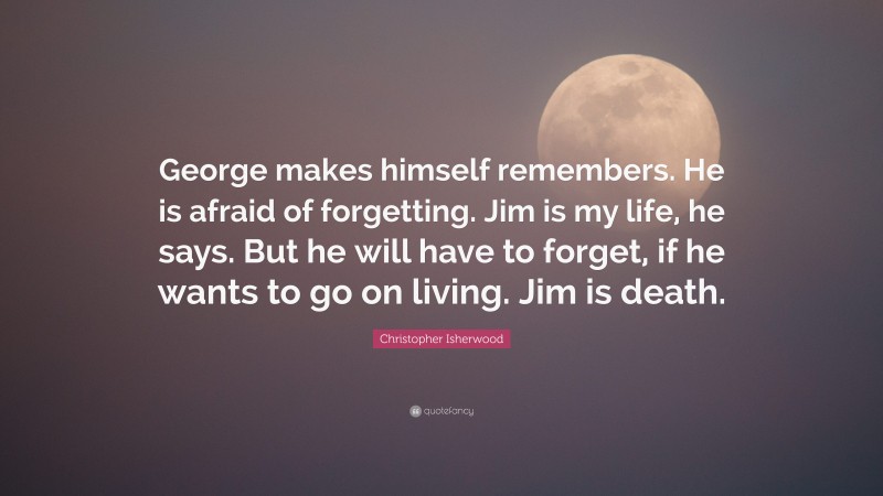 Christopher Isherwood Quote: “George makes himself remembers. He is afraid of forgetting. Jim is my life, he says. But he will have to forget, if he wants to go on living. Jim is death.”