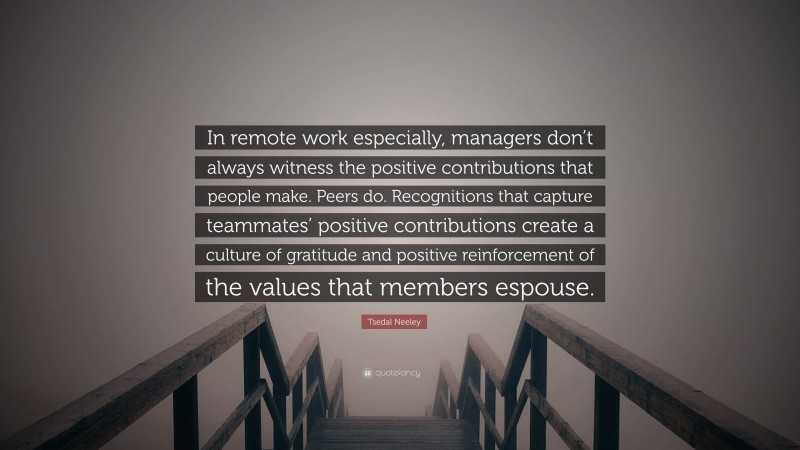 Tsedal Neeley Quote: “In remote work especially, managers don’t always witness the positive contributions that people make. Peers do. Recognitions that capture teammates’ positive contributions create a culture of gratitude and positive reinforcement of the values that members espouse.”