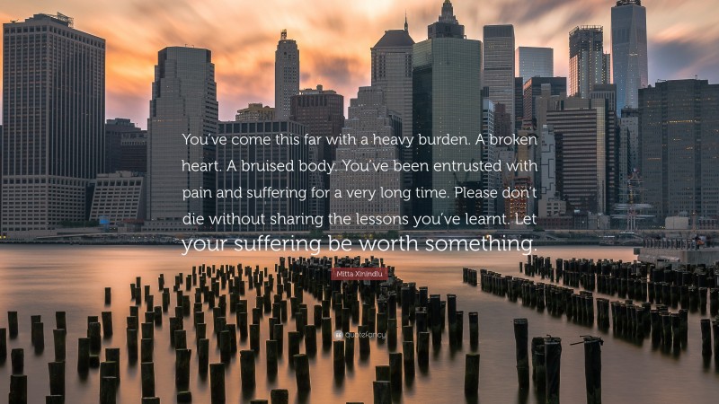 Mitta Xinindlu Quote: “You’ve come this far with a heavy burden. A broken heart. A bruised body. You’ve been entrusted with pain and suffering for a very long time. Please don’t die without sharing the lessons you’ve learnt. Let your suffering be worth something.”