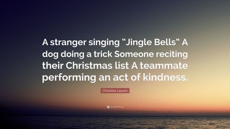 Christina Lauren Quote: “A stranger singing “Jingle Bells” A dog doing a trick Someone reciting their Christmas list A teammate performing an act of kindness.”