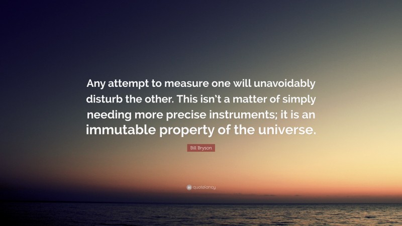 Bill Bryson Quote: “Any attempt to measure one will unavoidably disturb the other. This isn’t a matter of simply needing more precise instruments; it is an immutable property of the universe.”