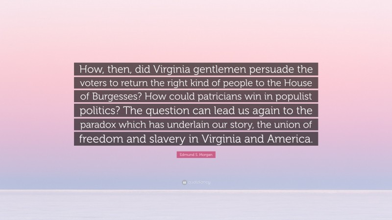 Edmund S. Morgan Quote: “How, then, did Virginia gentlemen persuade the voters to return the right kind of people to the House of Burgesses? How could patricians win in populist politics? The question can lead us again to the paradox which has underlain our story, the union of freedom and slavery in Virginia and America.”