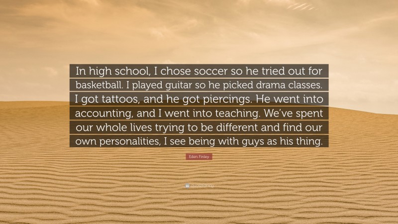 Eden Finley Quote: “In high school, I chose soccer so he tried out for basketball. I played guitar so he picked drama classes. I got tattoos, and he got piercings. He went into accounting, and I went into teaching. We’ve spent our whole lives trying to be different and find our own personalities, I see being with guys as his thing.”