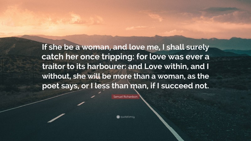 Samuel Richardson Quote: “If she be a woman, and love me, I shall surely catch her once tripping: for love was ever a traitor to its harbourer: and Love within, and I without, she will be more than a woman, as the poet says, or I less than man, if I succeed not.”