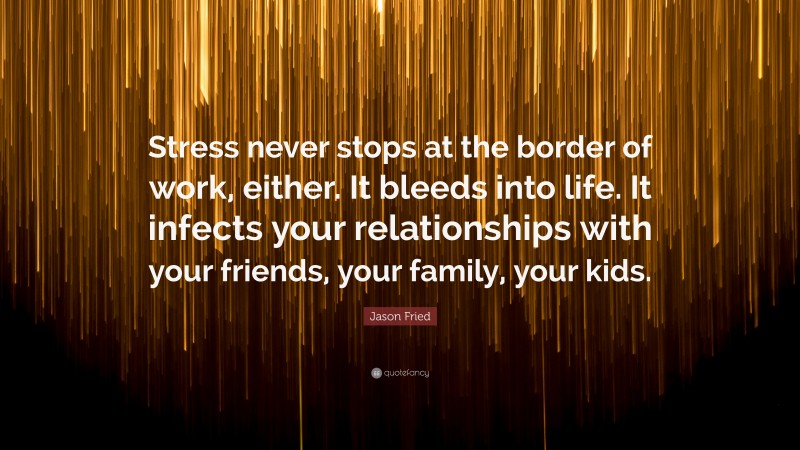 Jason Fried Quote: “Stress never stops at the border of work, either. It bleeds into life. It infects your relationships with your friends, your family, your kids.”