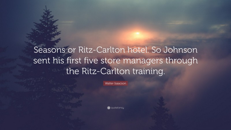 Walter Isaacson Quote: “Seasons or Ritz-Carlton hotel. So Johnson sent his first five store managers through the Ritz-Carlton training.”