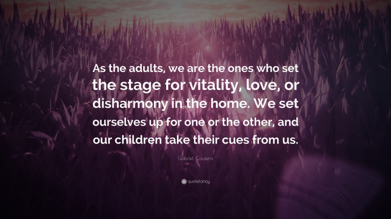 Gabriel Cousens Quote: “As the adults, we are the ones who set the stage for vitality, love, or disharmony in the home. We set ourselves up for one or the other, and our children take their cues from us.”
