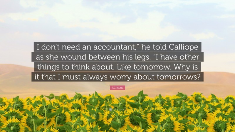 T.J. Klune Quote: “I don’t need an accountant,” he told Calliope as she wound between his legs. “I have other things to think about. Like tomorrow. Why is it that I must always worry about tomorrows?”