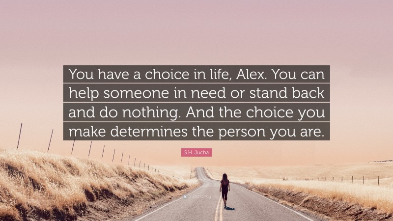 S.H. Jucha Quote: “You have a choice in life, Alex. You can help someone in need or stand back and do nothing. And the choice you make determines the person you are.”
