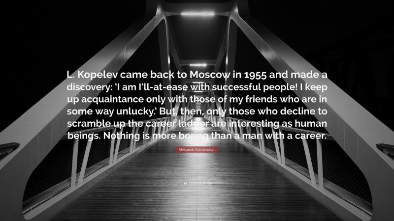 Aleksandr Solzhenitsyn Quote: “L. Kopelev came back to Moscow in 1955 and made a discovery: ‘I am I’ll-at-ease with successful people! I keep up acquaintance only with those of my friends who are in some way unlucky.’ But, then, only those who decline to scramble up the career ladder are interesting as human beings. Nothing is more boring than a man with a career.”