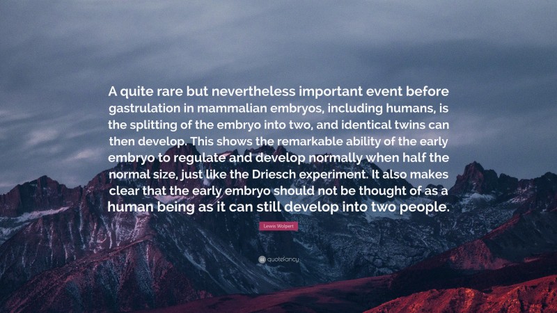 Lewis Wolpert Quote: “A quite rare but nevertheless important event before gastrulation in mammalian embryos, including humans, is the splitting of the embryo into two, and identical twins can then develop. This shows the remarkable ability of the early embryo to regulate and develop normally when half the normal size, just like the Driesch experiment. It also makes clear that the early embryo should not be thought of as a human being as it can still develop into two people.”