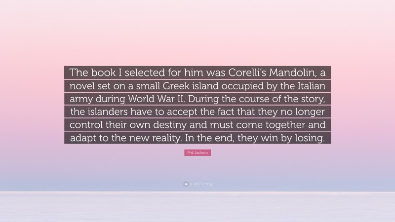 Phil Jackson Quote: “The book I selected for him was Corelli’s Mandolin, a novel set on a small Greek island occupied by the Italian army during World War II. During the course of the story, the islanders have to accept the fact that they no longer control their own destiny and must come together and adapt to the new reality. In the end, they win by losing.”