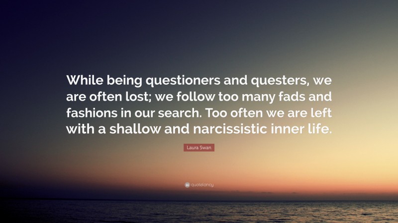 Laura Swan Quote: “While being questioners and questers, we are often lost; we follow too many fads and fashions in our search. Too often we are left with a shallow and narcissistic inner life.”