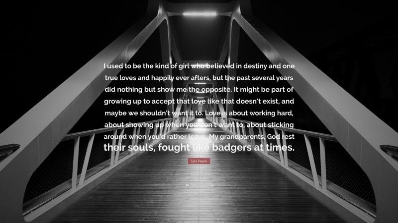 Lyla Payne Quote: “I used to be the kind of girl who believed in destiny and one true loves and happily ever afters, but the past several years did nothing but show me the opposite. It might be part of growing up to accept that love like that doesn’t exist, and maybe we shouldn’t want it to. Love is about working hard, about showing up when you don’t want to, about sticking around when you’d rather leave. My grandparents, God rest their souls, fought like badgers at times.”