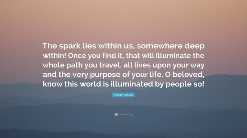 Preeth Nambiar Quote: “The spark lies within us, somewhere deep within! Once you find it, that will illuminate the whole path you travel, all lives upon your way and the very purpose of your life. O beloved, know this world is illuminated by people so!”