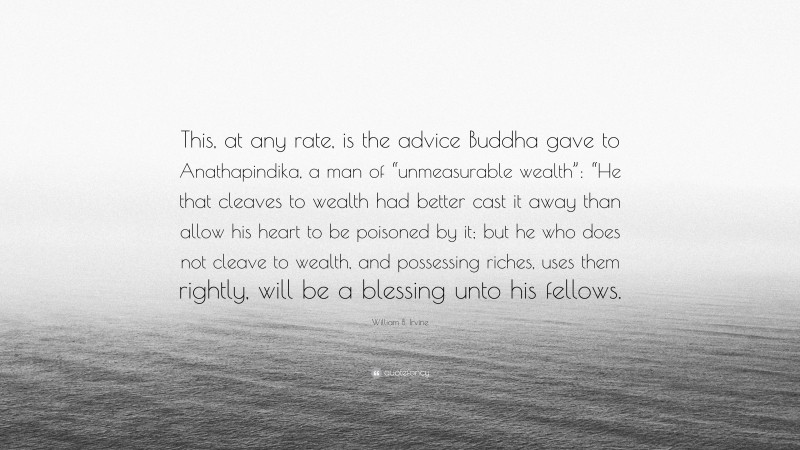 William B. Irvine Quote: “This, at any rate, is the advice Buddha gave to Anathapindika, a man of “unmeasurable wealth”: “He that cleaves to wealth had better cast it away than allow his heart to be poisoned by it; but he who does not cleave to wealth, and possessing riches, uses them rightly, will be a blessing unto his fellows.”