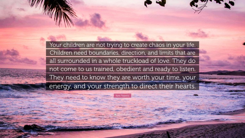 Kara Tippetts Quote: “Your children are not trying to create chaos in your life. Children need boundaries, direction, and limits that are all surrounded in a whole truckload of love. They do not come to us trained, obedient and ready to listen. They need to know they are worth your time, your energy, and your strength to direct their hearts.”