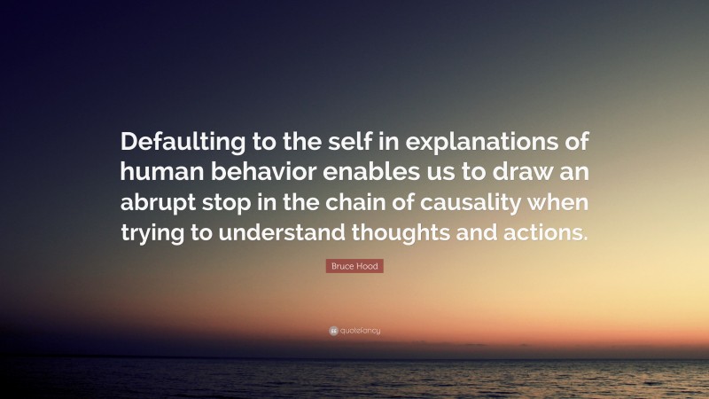 Bruce Hood Quote: “Defaulting to the self in explanations of human behavior enables us to draw an abrupt stop in the chain of causality when trying to understand thoughts and actions.”