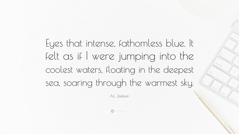 A.L. Jackson Quote: “Eyes that intense, fathomless blue. It felt as if I were jumping into the coolest waters, floating in the deepest sea, soaring through the warmest sky.”