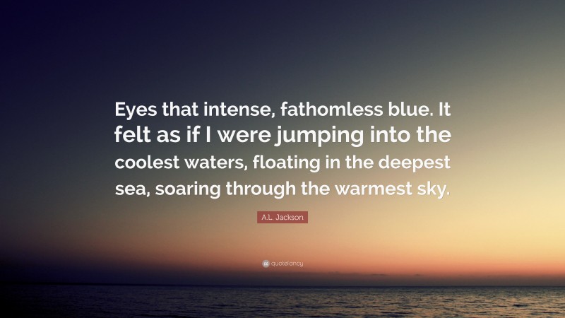 A.L. Jackson Quote: “Eyes that intense, fathomless blue. It felt as if I were jumping into the coolest waters, floating in the deepest sea, soaring through the warmest sky.”