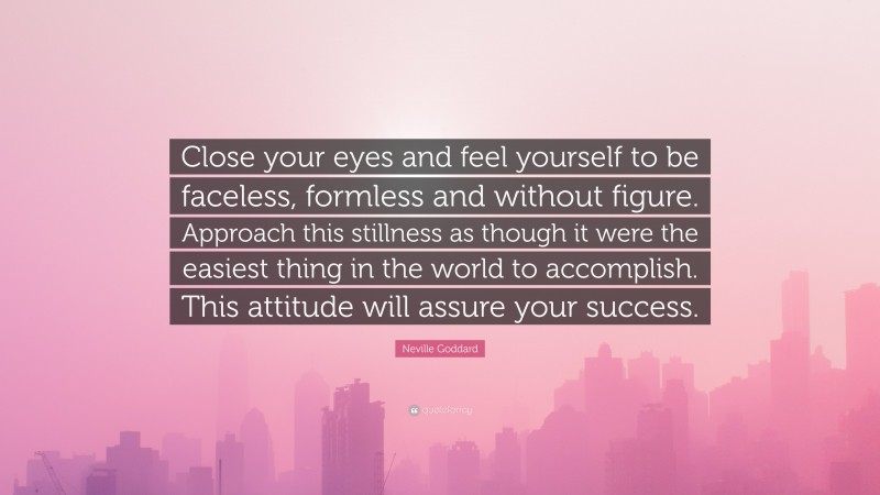 Neville Goddard Quote: “Close your eyes and feel yourself to be faceless, formless and without figure. Approach this stillness as though it were the easiest thing in the world to accomplish. This attitude will assure your success.”