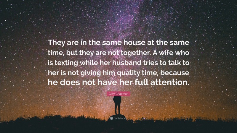 Gary Chapman Quote: “They are in the same house at the same time, but they are not together. A wife who is texting while her husband tries to talk to her is not giving him quality time, because he does not have her full attention.”