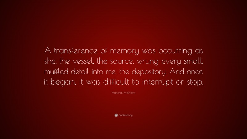 Aanchal Malhotra Quote: “A transference of memory was occurring as she, the vessel, the source, wrung every small, muffled detail into me, the depository. And once it began, it was difficult to interrupt or stop.”