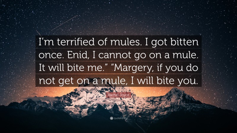 Rachel Joyce Quote: “I’m terrified of mules. I got bitten once. Enid, I cannot go on a mule. It will bite me.” “Margery, if you do not get on a mule, I will bite you.”