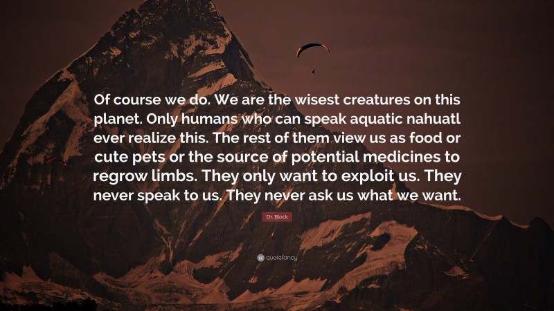 Dr. Block Quote: “Of course we do. We are the wisest creatures on this planet. Only humans who can speak aquatic nahuatl ever realize this. The rest of them view us as food or cute pets or the source of potential medicines to regrow limbs. They only want to exploit us. They never speak to us. They never ask us what we want.”