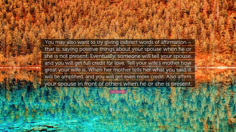 Gary Chapman Quote: “You may also want to try giving indirect words of affirmation – that is, saying positive things about your spouse when he or she is not present. Eventually, someone will tell your spouse, and you will get full credit for love. Tell your wife’s mother how great your wife is. When her mother tells her what you said, it will be amplified, and you will get even more credit. Also affirm your spouse in front of others when he or she is present.”