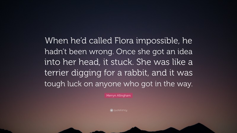 Merryn Allingham Quote: “When he’d called Flora impossible, he hadn’t been wrong. Once she got an idea into her head, it stuck. She was like a terrier digging for a rabbit, and it was tough luck on anyone who got in the way.”