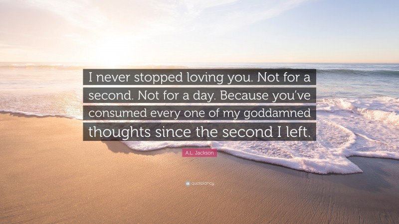 A.L. Jackson Quote: “I never stopped loving you. Not for a second. Not for a day. Because you’ve consumed every one of my goddamned thoughts since the second I left.”