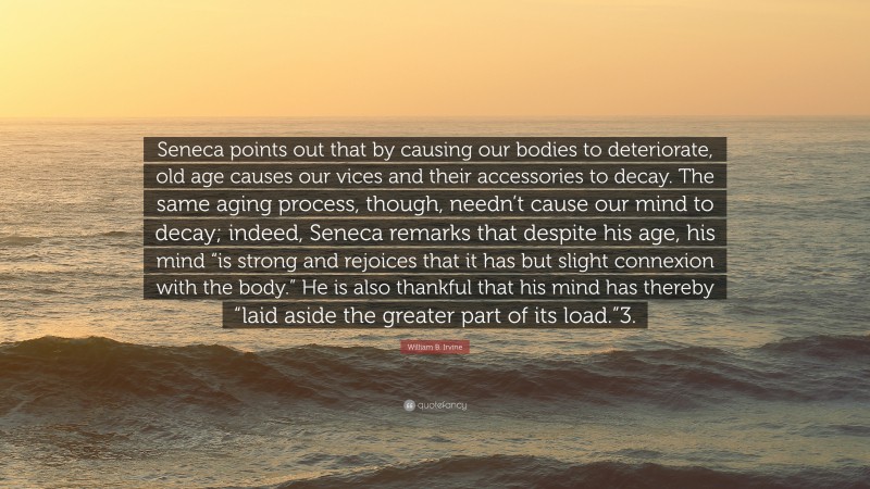 William B. Irvine Quote: “Seneca points out that by causing our bodies to deteriorate, old age causes our vices and their accessories to decay. The same aging process, though, needn’t cause our mind to decay; indeed, Seneca remarks that despite his age, his mind “is strong and rejoices that it has but slight connexion with the body.” He is also thankful that his mind has thereby “laid aside the greater part of its load.”3.”