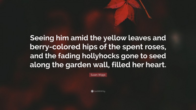 Susan Wiggs Quote: “Seeing him amid the yellow leaves and berry-colored hips of the spent roses, and the fading hollyhocks gone to seed along the garden wall, filled her heart.”