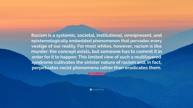 Omowale Akintunde Quote: “Racism is a systemic, societal, institutional, omnipresent, and epistemologically embedded phenomenon that pervades every vestige of our reality. For most whites, however, racism is like murder: the concept exists, but someone has to commit it in order for it to happen. This limited view of such a multilayered syndrome cultivates the sinister nature of racism and, in fact, perpetuates racist phenomena rather than eradicates them.”