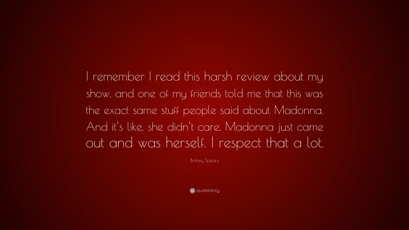 Britney Spears Quote: “I remember I read this harsh review about my show, and one of my friends told me that this was the exact same stuff people said about Madonna. And it’s like, she didn’t care. Madonna just came out and was herself. I respect that a lot.”