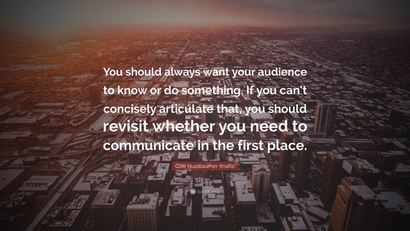 Cole Nussbaumer Knaflic Quote: “You should always want your audience to know or do something. If you can’t concisely articulate that, you should revisit whether you need to communicate in the first place.”