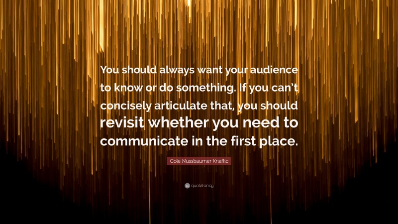 Cole Nussbaumer Knaflic Quote: “You should always want your audience to know or do something. If you can’t concisely articulate that, you should revisit whether you need to communicate in the first place.”