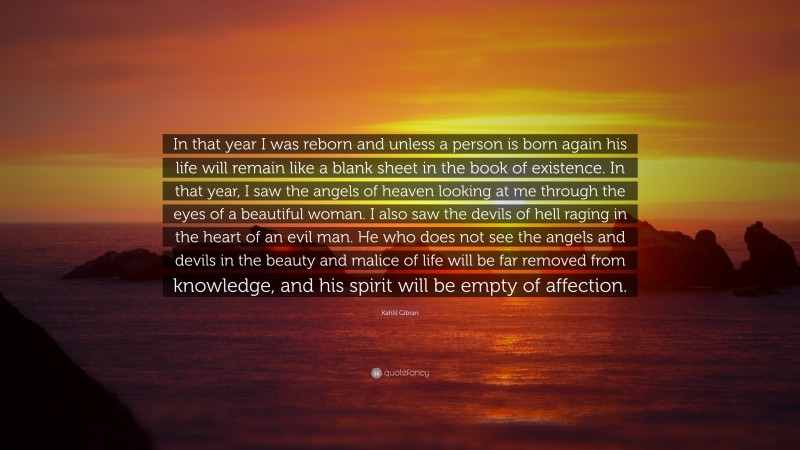 Kahlil Gibran Quote: “In that year I was reborn and unless a person is born again his life will remain like a blank sheet in the book of existence. In that year, I saw the angels of heaven looking at me through the eyes of a beautiful woman. I also saw the devils of hell raging in the heart of an evil man. He who does not see the angels and devils in the beauty and malice of life will be far removed from knowledge, and his spirit will be empty of affection.”