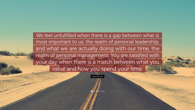 Matt Perman Quote: “We feel unfulfilled when there is a gap between what is most important to us, the realm of personal leadership, and what we are actually doing with our time, the realm of personal management. You are satisfied with your day when there is a match between what you value and how you spend your time.”