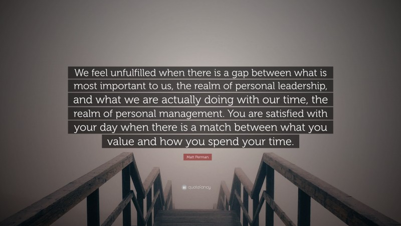 Matt Perman Quote: “We feel unfulfilled when there is a gap between what is most important to us, the realm of personal leadership, and what we are actually doing with our time, the realm of personal management. You are satisfied with your day when there is a match between what you value and how you spend your time.”