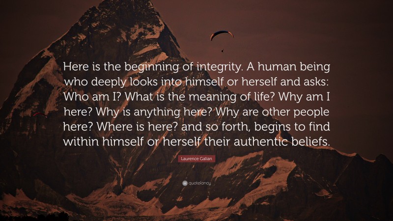 Laurence Galian Quote: “Here is the beginning of integrity. A human being who deeply looks into himself or herself and asks: Who am I? What is the meaning of life? Why am I here? Why is anything here? Why are other people here? Where is here? and so forth, begins to find within himself or herself their authentic beliefs.”