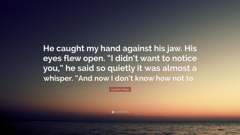 Laurelin Paige Quote: “He caught my hand against his jaw. His eyes flew open. “I didn’t want to notice you,” he said so quietly it was almost a whisper. “And now I don’t know how not to .”