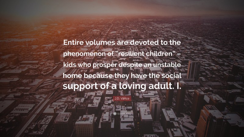 J.D. Vance Quote: “Entire volumes are devoted to the phenomenon of “resilient children” – kids who prosper despite an unstable home because they have the social support of a loving adult. I.”