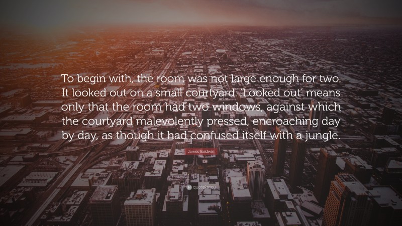 James Baldwin Quote: “To begin with, the room was not large enough for two. It looked out on a small courtyard. ‘Looked out’ means only that the room had two windows, against which the courtyard malevolently pressed, encroaching day by day, as though it had confused itself with a jungle.”