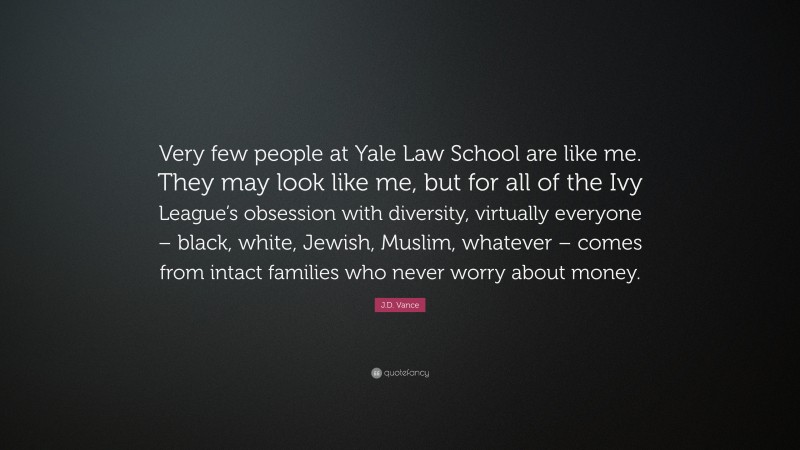 J.D. Vance Quote: “Very few people at Yale Law School are like me. They may look like me, but for all of the Ivy League’s obsession with diversity, virtually everyone – black, white, Jewish, Muslim, whatever – comes from intact families who never worry about money.”