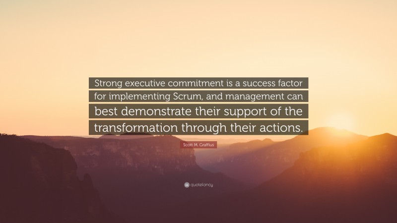 Scott M. Graffius Quote: “Strong executive commitment is a success factor for implementing Scrum, and management can best demonstrate their support of the transformation through their actions.”