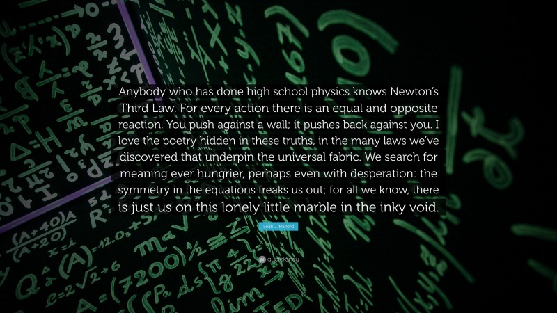 Sean J. Halford Quote: “Anybody who has done high school physics knows Newton’s Third Law. For every action there is an equal and opposite reaction. You push against a wall; it pushes back against you. I love the poetry hidden in these truths, in the many laws we’ve discovered that underpin the universal fabric. We search for meaning ever hungrier, perhaps even with desperation: the symmetry in the equations freaks us out; for all we know, there is just us on this lonely little marble in the inky void.”