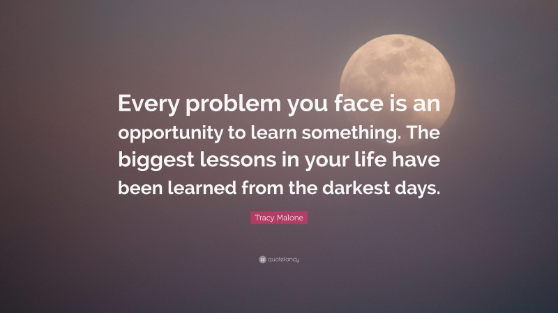 Tracy Malone Quote: “Every problem you face is an opportunity to learn something. The biggest lessons in your life have been learned from the darkest days.”